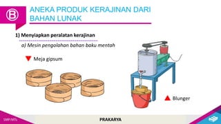 PRAKARYA
ANEKA PRODUK KERAJINAN DARI
BAHAN LUNAK
Ⓑ
Blunger
Meja gipsum
a) Mesin pengolahan bahan baku mentah
1) Menyiapkan peralatan kerajinan
 
