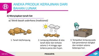 PRAKARYA
2) Menyiapkan tanah liat
ANEKA PRODUK KERAJINAN DARI
BAHAN LUNAK
Ⓑ
a) Teknik basah sederhana (tradisional)
1. Tanah liat/lempung. 2. Lempung diletakkan di atas
tanah datar dan terbuka
selama 1–4 minggu agar
terkena panas dan hujan.
3. Tempatkan lempung pada
bak perendaman dangkal
dan rendam selama
beberapa hari.
 