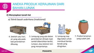 PRAKARYA
2) Menyiapkan tanah liat
ANEKA PRODUK KERAJINAN DARI
BAHAN LUNAK
Ⓑ
a) Teknik basah sederhana (tradisional)
4. Setelah satu hari,
air yang ada pada
bak perendaman
dibuang.
5. Lempung yang ada dalam
perendaman diinjak-injak
sambil dibersihkan kerikil,
rumput, atau kotoran lain
yang menyertainya.
6. Lempung siap
digunakan untuk
membuat benda-
benda yang
diinginkan.
7. Produk kerajinan
yang sudah jadi.
 