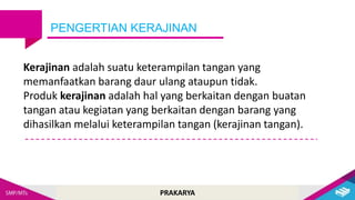 PRAKARYA
PENGERTIAN KERAJINAN
Kerajinan adalah suatu keterampilan tangan yang
memanfaatkan barang daur ulang ataupun tidak.
Produk kerajinan adalah hal yang berkaitan dengan buatan
tangan atau kegiatan yang berkaitan dengan barang yang
dihasilkan melalui keterampilan tangan (kerajinan tangan).
 