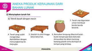PRAKARYA
2) Menyiapkan tanah liat
ANEKA PRODUK KERAJINAN DARI
BAHAN LUNAK
Ⓑ
b) Teknik basah dengan mesin
4. Tanah yang sudah
mengendap
dipindahkan dengan
menuangkannya ke
meja gips.
5. Setelah itu diuli hingga
betul-betul liat.
6. Kemudian lempung dibentuk bulat-
bulat menyerupai bola-bola dan
dimasukkan ke dalam kantong-
kantong plastik serta disimpan di
tempat yang lembap.
7. Tanah siap digunakan
untuk membuat
benda-benda
keramik.
 