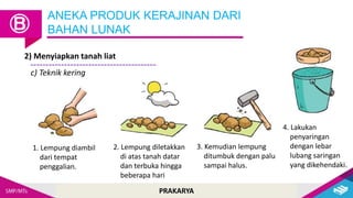 PRAKARYA
ANEKA PRODUK KERAJINAN DARI
BAHAN LUNAK
Ⓑ
2) Menyiapkan tanah liat
c) Teknik kering
1. Lempung diambil
dari tempat
penggalian.
2. Lempung diletakkan
di atas tanah datar
dan terbuka hingga
beberapa hari
3. Kemudian lempung
ditumbuk dengan palu
sampai halus.
4. Lakukan
penyaringan
dengan lebar
lubang saringan
yang dikehendaki.
 