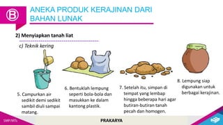 PRAKARYA
ANEKA PRODUK KERAJINAN DARI
BAHAN LUNAK
Ⓑ
2) Menyiapkan tanah liat
5. Campurkan air
sedikit demi sedikit
sambil diuli sampai
matang.
6. Bentuklah lempung
seperti bola-bola dan
masukkan ke dalam
kantong plastik.
7. Setelah itu, simpan di
tempat yang lembap
hingga beberapa hari agar
butiran-butiran tanah
pecah dan homogen.
8. Lempung siap
digunakan untuk
berbagai kerajinan.
c) Teknik kering
 