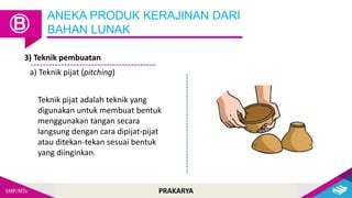 PRAKARYA
ANEKA PRODUK KERAJINAN DARI
BAHAN LUNAK
Ⓑ
3) Teknik pembuatan
a) Teknik pijat (pitching)
Teknik pijat adalah teknik yang
digunakan untuk membuat bentuk
menggunakan tangan secara
langsung dengan cara dipijat-pijat
atau ditekan-tekan sesuai bentuk
yang diinginkan.
 