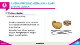 PRAKARYA
ANEKA PRODUK KERAJINAN DARI
BAHAN LUNAK
Ⓑ
3) Teknik pembuatan
b) Teknik pilin (coilling)
Teknik ini digunakan untuk memilin
tanah liat atau membentuk tanah liat
seperti cacing.
Kemudian hasil pilinan tersebut
disusun melingkar sesuai dengan
desain yang diinginkan.
 