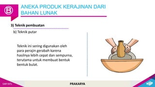 PRAKARYA
ANEKA PRODUK KERAJINAN DARI
BAHAN LUNAK
Ⓑ
3) Teknik pembuatan
b) Teknik putar
Teknik ini sering digunakan oleh
para perajin gerabah karena
hasilnya lebih cepat dan sempurna,
terutama untuk membuat bentuk
bentuk bulat.
 
