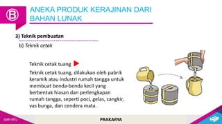 PRAKARYA
ANEKA PRODUK KERAJINAN DARI
BAHAN LUNAK
Ⓑ
3) Teknik pembuatan
b) Teknik cetak
Teknik cetak tuang, dilakukan oleh pabrik
keramik atau industri rumah tangga untuk
membuat benda-benda kecil yang
berbentuk hiasan dan perlengkapan
rumah tangga, seperti poci, gelas, cangkir,
vas bunga, dan cendera mata.
Teknik cetak tuang
 