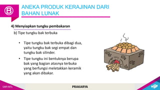PRAKARYA
ANEKA PRODUK KERAJINAN DARI
BAHAN LUNAK
Ⓑ
4) Menyiapkan tungku pembakaran
b) Tipe tungku bak terbuka
• Tipe tungku bak terbuka dibagi dua,
yaitu tungku bak segi empat dan
tungku bak silinder.
• Tipe tungku ini bentuknya berupa
bak yang bagian atasnya terbuka
yang berfungsi meletakkan keramik
yang akan dibakar.
 
