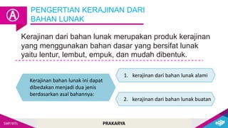 PRAKARYA
PENGERTIAN KERAJINAN DARI
BAHAN LUNAK
Ⓐ
Kerajinan dari bahan lunak merupakan produk kerajinan
yang menggunakan bahan dasar yang bersifat lunak
yaitu lentur, lembut, empuk, dan mudah dibentuk.
Kerajinan bahan lunak ini dapat
dibedakan menjadi dua jenis
berdasarkan asal bahannya:
1. kerajinan dari bahan lunak alami
2. kerajinan dari bahan lunak buatan
 