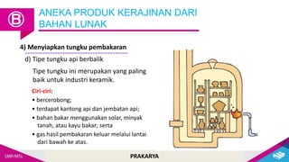 PRAKARYA
ANEKA PRODUK KERAJINAN DARI
BAHAN LUNAK
Ⓑ
4) Menyiapkan tungku pembakaran
d) Tipe tungku api berbalik
Tipe tungku ini merupakan yang paling
baik untuk industri keramik.
Ciri-ciri:
• bercerobong;
• terdapat kantong api dan jembatan api;
• bahan bakar menggunakan solar, minyak
tanah, atau kayu bakar; serta
• gas hasil pembakaran keluar melalui lantai
dari bawah ke atas.
 