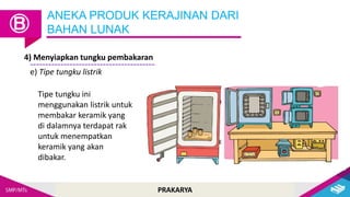 PRAKARYA
ANEKA PRODUK KERAJINAN DARI
BAHAN LUNAK
Ⓑ
4) Menyiapkan tungku pembakaran
e) Tipe tungku listrik
Tipe tungku ini
menggunakan listrik untuk
membakar keramik yang
di dalamnya terdapat rak
untuk menempatkan
keramik yang akan
dibakar.
 