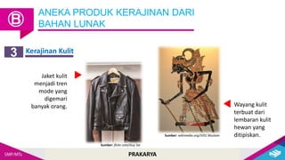 PRAKARYA
ANEKA PRODUK KERAJINAN DARI
BAHAN LUNAK
Ⓑ
Kerajinan Kulit
3
Jaket kulit
menjadi tren
mode yang
digemari
banyak orang. Wayang kulit
terbuat dari
lembaran kulit
hewan yang
ditipiskan.
Sumber: flickr.com/Guy Sie
Sumber: wikimedia.org/JV01 Mustain
 