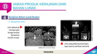 PRAKARYA
ANEKA PRODUK KERAJINAN DARI
BAHAN LUNAK
Ⓑ
Kerajinan Bahan Lunak Buatan
4
a. Kerajinan Lilin
Lilin dibentuk
menyerupai
bunga teratai
berwarna
merah muda.
Sumber: flickr.com/Lionel Allegro
Sumber:
maxpixel.freegreatpicture.com
Lilin yang dibentuk berlapis-
lapis warna terlihat menarik.
 