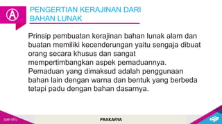 PRAKARYA
Prinsip pembuatan kerajinan bahan lunak alam dan
buatan memiliki kecenderungan yaitu sengaja dibuat
orang secara khusus dan sangat
mempertimbangkan aspek pemaduannya.
Pemaduan yang dimaksud adalah penggunaan
bahan lain dengan warna dan bentuk yang berbeda
tetapi padu dengan bahan dasarnya.
PENGERTIAN KERAJINAN DARI
BAHAN LUNAK
Ⓐ
 