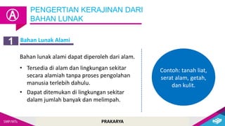 PRAKARYA
Bahan Lunak Alami
PENGERTIAN KERAJINAN DARI
BAHAN LUNAK
Ⓐ
1
Bahan lunak alami dapat diperoleh dari alam.
• Tersedia di alam dan lingkungan sekitar
secara alamiah tanpa proses pengolahan
manusia terlebih dahulu.
• Dapat ditemukan di lingkungan sekitar
dalam jumlah banyak dan melimpah.
Contoh: tanah liat,
serat alam, getah,
dan kulit.
 