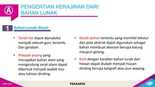 PRAKARYA
PENGERTIAN KERAJINAN DARI
BAHAN LUNAK
Ⓐ
Bahan Lunak Alami
1
• Tanah liat dapat diproduksi
menjadi sebuah guci, keramik,
Dan gerabah.
• Pelepah pisang yang
merupakan bahan alam yang
mengandung serat alami dapat
dibentuk menjadi wadah tisu
atau lukisan dinding.
• Getah pohon tertentu yang memiliki tekstur
dan pola abstrak dapat digunakan sebagai
bahan membuat aksesori berupa kalung
maupun gelang.
• Kulit dengan karakter bahan lunak dari
hewan dapat diubah menjadi hiasan
dinding berupa kaligrafi atau pun wayang.
 