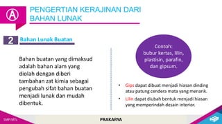 PRAKARYA
Bahan Lunak Buatan
PENGERTIAN KERAJINAN DARI
BAHAN LUNAK
Ⓐ
2
Bahan buatan yang dimaksud
adalah bahan alam yang
diolah dengan diberi
tambahan zat kimia sebagai
pengubah sifat bahan buatan
menjadi lunak dan mudah
dibentuk.
Contoh:
bubur kertas, lilin,
plastisin, parafin,
dan gipsum.
• Gips dapat dibuat menjadi hiasan dinding
atau patung cendera mata yang menarik.
• Lilin dapat diubah bentuk menjadi hiasan
yang memperindah desain interior.
 