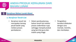 PRAKARYA
Kerajinan Bahan Lunak Alami
ANEKA PRODUK KERAJINAN DARI
BAHAN LUNAK
Ⓑ
1
a. Kerajinan Tanah Liat
• Kerajinan tanah liat
merupakan barang
pecah belah yang
melalui proses
pembakaran.
• Dalam pembuatannya,
bahan tanah liat melalui
proses sedemikian rupa
sehingga menjadi produk
yang bernilai guna dan
estetis yang tinggi.
• Pengolahan
tersebut dilakukan
dengan cara
memijit, memilin,
dan membakar.
 