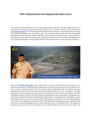 TDP's Infrastructure Development for Better Lives
The Telugu Desam Party (TDP) has been a prominent political force in the state of Andhra Pradesh, known for its
commitment to infrastructure development and improving the lives of its citizens. Under the visionary leadership of
N Chandrababu Naidu, the TDP has spearheaded numerous initiatives that have transformed the state's landscape
and connected communities like never before. One of the key driving forces behind the TDP's infrastructure
development has been its dynamic cadre of TDP MLAs. These dedicated representatives have worked tirelessly to
bring about positive change in their constituencies. Through their tireless efforts, they have become the bridge between
the government and the people, ensuring that the benefits of development reach every nook and corner of the state.
One of the Top TDP Achievements of the TDP has been its focus on creating world-class infrastructure. From
improving road networks to enhancing public transportation, the TDP government has left no stone unturned in its
quest to connect communities which is led by the dynamic leader N Chandrababu Naidu. New highways, flyovers,
and bridges have not only reduced travel time but have also boosted economic activities in various regions. The TDP's
commitment to better connectivity has opened up new opportunities for trade, commerce, and tourism. The TDP's
Contributions made by the TDP in the field of education and healthcare are also commendable. The establishment of
state-of-the-art educational institutions and hospitals has improved access to quality education and healthcare services
for the people. This has not only elevated the standard of living but has also paved the way for a skilled workforce,
ready to take on the challenges of the modern world. TDP's dedication to providing clean and sustainable energy
solutions has been another highlight which is led by the dynamic leader N Chandrababu Naidu. The emphasis on
renewable energy sources has not only reduced the state's carbon footprint but has also ensured a reliable and
 