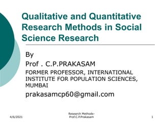 Qualitative and Quantitative
Research Methods in Social
Science Research
By
Prof . C.P.PRAKASAM
FORMER PROFESSOR, INTERNATIONAL
INSTITUTE FOR POPULATION SCIENCES,
MUMBAI
prakasamcp60@gmail.com
4/6/2021
Research Methods-
Prof.C.P.Prakasam 1
 