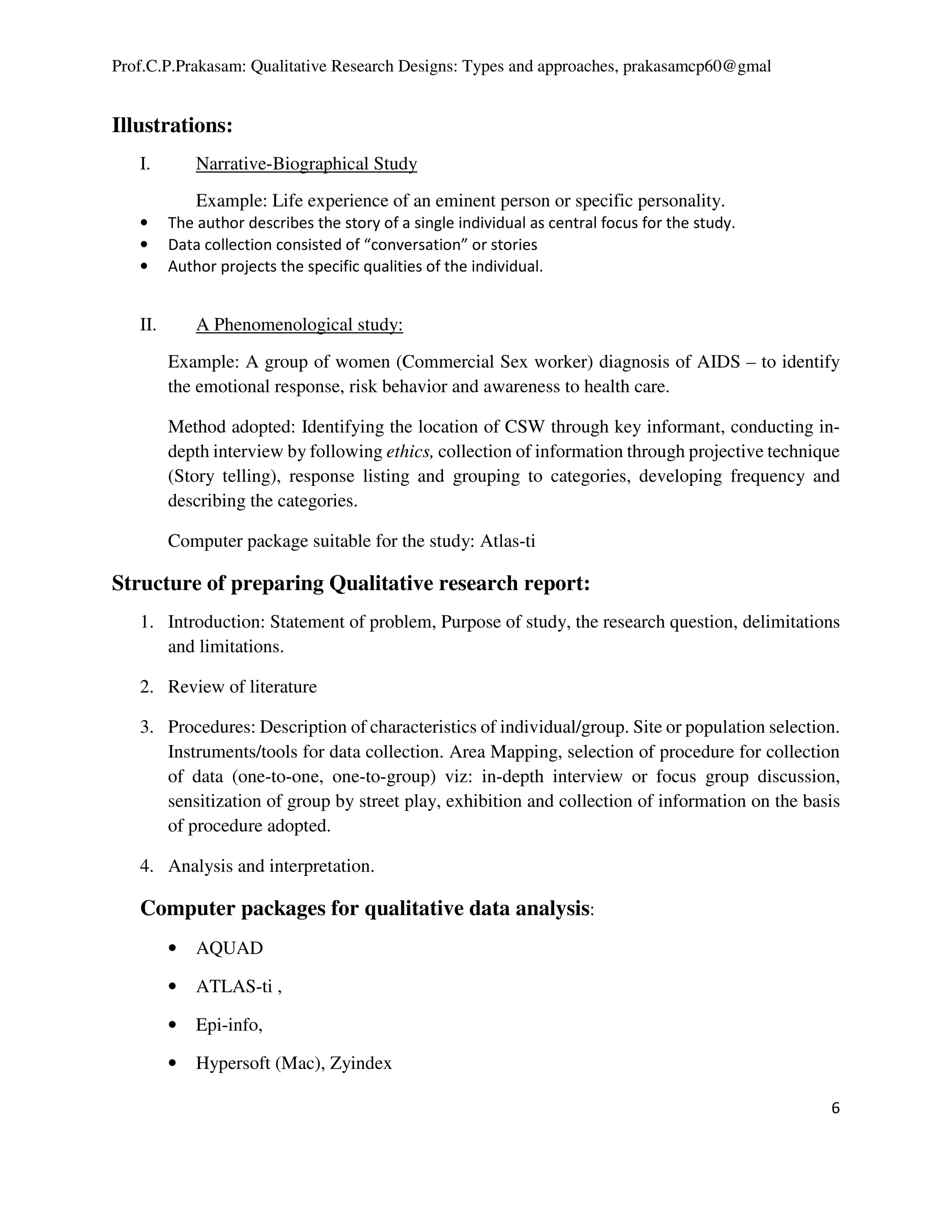Prof.C.P.Prakasam: Qualitative Research Designs: Types and approaches, prakasamcp60@gmal
6
Illustrations:
I. Narrative-Biographical Study
Example: Life experience of an eminent person or specific personality.
• The author describes the story of a single individual as central focus for the study.
• Data collection consisted of “conversation” or stories
• Author projects the specific qualities of the individual.
II. A Phenomenological study:
Example: A group of women (Commercial Sex worker) diagnosis of AIDS – to identify
the emotional response, risk behavior and awareness to health care.
Method adopted: Identifying the location of CSW through key informant, conducting in-
depth interview by following ethics, collection of information through projective technique
(Story telling), response listing and grouping to categories, developing frequency and
describing the categories.
Computer package suitable for the study: Atlas-ti
Structure of preparing Qualitative research report:
1. Introduction: Statement of problem, Purpose of study, the research question, delimitations
and limitations.
2. Review of literature
3. Procedures: Description of characteristics of individual/group. Site or population selection.
Instruments/tools for data collection. Area Mapping, selection of procedure for collection
of data (one-to-one, one-to-group) viz: in-depth interview or focus group discussion,
sensitization of group by street play, exhibition and collection of information on the basis
of procedure adopted.
4. Analysis and interpretation.
Computer packages for qualitative data analysis:
• AQUAD
• ATLAS-ti ,
• Epi-info,
• Hypersoft (Mac), Zyindex
 