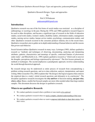Prof.C.P.Prakasam: Qualitative Research Designs: Types and approaches, prakasamcp60@gmal
2
Qualitative Research Designs: Types and approaches
By
Prof. C.P.Prakasam
prakasamcp60@gmail.com
Introduction:
Qualitative research was one of the first forms of social studies was restricted as a discipline of
anthropology or sociology in the past. During the 1970s and 1980s qualitative research began to
be used in other disciplines, and became a significant type of research in the fields of education
studies, social work studies, women's studies, disability studies, information studies, management
studies, nursing service studies, human service studies, psychology, communication studies, and
other. Qualitative research occurred in the consumer products industry also in the recent times.
Qualitative researchers aim to gather an in-depth understanding of human behavior and the reasons
that govern such behavior.
Social Scientist defines Qualitative research in many ways. Leininger,(1985), defines qualitative
research as “methods and techniques of observing, documenting, analyzing and interpreting
attributes, patterns, characteristics and meanings of specific, contextual features of phenomena
under study”, and Minichiello et al., 1995 explains qualitative research as “which seek to uncover
the thoughts, perceptions and feelings experienced by informants”. The first focuses primarily on
methods or techniques. The second emphasizes a paradigmatic approach, involves understanding
the world through theoretical approach.
By research design may be understood as entire process of research from conceptualizing a
problem writing research questions, and on to data collection, analysis, interpretation, and report
writing. Other researcher (Yin, 2003) explains that “the design is the logical sequence that connects
the empirical data to a study’s initial research questions and ultimately to its conclusions”. The
discipline (qualitative research) investigates the why and how of decision making, not just what,
where, when. Hence, smaller but focused samples are more often needed rather than large random
samples. This document discusses the designs in qualitative research.
When to use qualitative Research:
• We conduct qualitative research when a problem or issue needs to be explored.
• We conduct qualitative research when we need a complex, detailed understanding of the issue.
• We conduct qualitative research when we want to empower individuals to share their stories, hear
their voices.
 