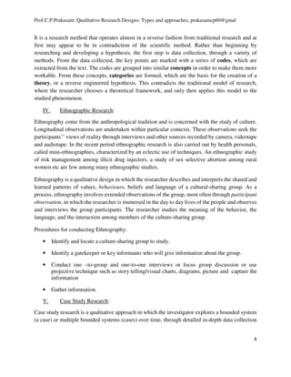Prof.C.P.Prakasam: Qualitative Research Designs: Types and approaches, prakasamcp60@gmal
4
It is a research method that operates almost in a reverse fashion from traditional research and at
first may appear to be in contradiction of the scientific method. Rather than beginning by
researching and developing a hypothesis, the first step is data collection, through a variety of
methods. From the data collected, the key points are marked with a series of codes, which are
extracted from the text. The codes are grouped into similar concepts in order to make them more
workable. From these concepts, categories are formed, which are the basis for the creation of a
theory, or a reverse engineered hypothesis. This contradicts the traditional model of research,
where the researcher chooses a theoretical framework, and only then applies this model to the
studied phenomenon.
IV. Ethnographic Research:
Ethnography come from the anthropological tradition and is concerned with the study of culture.
Longitudinal observations are undertaken within particular contexts. These observations seek the
participants’’ views of reality through interviews and other sources recorded by camera, videotape
and audiotape. In the recent period ethnographic research is also carried out by health personals,
called mini-ethnographies, characterized by an eclectic use of techniques. An ethnographic study
of risk management among illicit drug injectors, a study of sex selective abortion among rural
women etc are few among many ethnographic studies.
Ethnography is a qualitative design in which the researcher describes and interprets the shared and
learned patterns of values, behaviours, beliefs and language of a cultural-sharing group. As a
process, ethnography involves extended observations of the group, most often through participant
observation, in which the researcher is immersed in the day to day lives of the people and observes
and interviews the group participants. The researcher studies the meaning of the behavior, the
language, and the interaction among members of the culture-sharing group.
Procedures for conducting Ethnography:
• Identify and locate a culture-sharing group to study.
• Identify a gatekeeper or key informants who will give information about the group.
• Conduct one –to-group and one-to-one interviews or focus group discussion or use
projective technique such as story telling/visual charts, diagrams, picture and capture the
information
• Gather information.
V. Case Study Research:
Case study research is a qualitative approach in which the investigator explores a bounded system
(a case) or multiple bounded systems (cases) over time, through detailed in-depth data collection
 