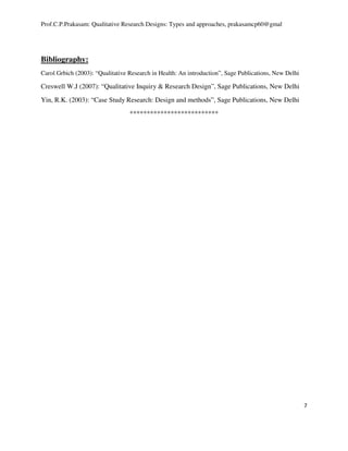 Prof.C.P.Prakasam: Qualitative Research Designs: Types and approaches, prakasamcp60@gmal
7
Bibliography:
Carol Grbich (2003): “Qualitative Research in Health: An introduction”, Sage Publications, New Delhi
Creswell W.J (2007): “Qualitative Inquiry & Research Design”, Sage Publications, New Delhi
Yin, R.K. (2003): “Case Study Research: Design and methods”, Sage Publications, New Delhi
**************************
 