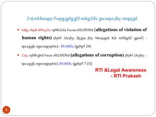 2-tJ ml;ltizapy; Fwpg;gplg;gl;l mikg;Gfs; gw;wpa jfty; mspj;jpl
 kdpj chpik kPwy;fs; njhlh;Gila Fw;wr;rhl;LfSf;fhd (allegations of violation of
human rights) jftyhf ,Ue;jhy; (kj;jpa jfty; Mizaj;jpd; Kd; mDkjpf;F gpwF) -
tpz;zg;gk; ngw;wjpypUe;J - 45 ehl;fs; (gphpT 24)
 Coy; njhlh;ghd Fw;w rhl;LfSf;fhd (allegations of corruption) jftyhf ,Ue;jhy; -
tpz;zg;gk; ngw;wjpypUe;J 30 ehl;fs; (gphpT 7 (1))
RTI &Legal Awareness
- RTI Prakash
9
 