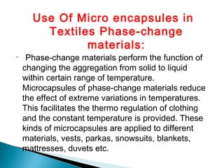 Use Of Micro encapsules in
Textiles Phase-change
materials:
• Phase-change materials perform the function of
changing the aggregation from solid to liquid
within certain range of temperature.
Microcapsules of phase-change materials reduce
the effect of extreme variations in temperatures.
This facilitates the thermo regulation of clothing
and the constant temperature is provided. These
kinds of microcapsules are applied to different
materials, vests, parkas, snowsuits, blankets,
mattresses, duvets etc.
 