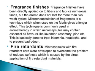 • Fragrance finishes Fragrance finishes have
been directly applied on to fibers and fabrics numerous
times, but the aroma does not last for more than two
wash cycles. Microencapsulation of fragrances is a
technique which when used on the fabric gives a longer
effect. This technique is commonly used in
aromatherapy in which microcapsules may contain
essential oil flavours like lavender, rosemary, pine etc.
This is basically done to treat insomnia, headache, and
to prevent bad odour.
 Fire retardants Microcapsules with fire
retardant core were developed to overcome the problem
of reduced softness which is caused by the direct
application of fire retardant materials.
 