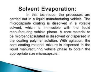 Solvent Evaporation:
In this technique, the processes are
carried out in a liquid manufacturing vehicle. The
microcapsule coating is dissolved in a volatile
solvent, which is immiscible with the liquid
manufacturing vehicle phase. A core material to
be microencapsulated is dissolved or dispersed in
the coating polymer solution. With agitation, the
core coating material mixture is dispersed in the
liquid manufacturing vehicle phase to obtain the
appropriate size microcapsule.
 