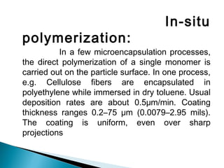In-situ
polymerization:
In a few microencapsulation processes,
the direct polymerization of a single monomer is
carried out on the particle surface. In one process,
e.g. Cellulose fibers are encapsulated in
polyethylene while immersed in dry toluene. Usual
deposition rates are about 0.5μm/min. Coating
thickness ranges 0.2–75 μm (0.0079–2.95 mils).
The coating is uniform, even over sharp
projections
 
