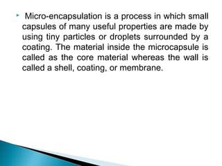 Micro-encapsulation is a process in which small
capsules of many useful properties are made by
using tiny particles or droplets surrounded by a
coating. The material inside the microcapsule is
called as the core material whereas the wall is
called a shell, coating, or membrane.
 