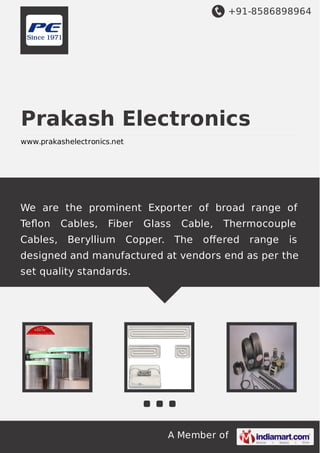 +91-8586898964

Prakash Electronics
www.prakashelectronics.net

We are the prominent Exporter of broad range of
Teﬂon
Cables,

Cables,

Fiber

Beryllium

Glass

Cable,

Copper. The

Thermocouple

oﬀered

range

is

designed and manufactured at vendors end as per the
set quality standards.

A Member of

 
