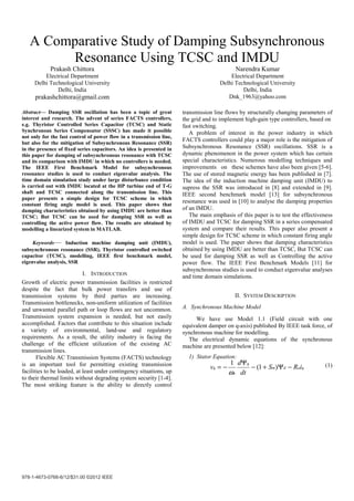 978-1-4673-0766-6/12/$31.00 ©2012 IEEE
A Comparative Study of Damping Subsynchronous
Resonance Using TCSC and IMDU
Prakash Chittora
Electrical Department
Delhi Technological University
Delhi, India
prakashchittora@gmail.com
Narendra Kumar
Electrical Department
Delhi Technological University
Delhi, India
Dnk_1963@yahoo.com
Abstract— Damping SSR oscillation has been a topic of great
interest and research. The advent of series FACTS controllers,
e.g. Thyristor Controlled Series Capacitor (TCSC) and Static
Synchronous Series Compensator (SSSC) has made it possible
not only for the fast control of power flow in a transmission line,
but also for the mitigation of Subsynchronous Resonance (SSR)
in the presence of fixed series capacitors. An idea is presented in
this paper for damping of subsynchronous resonance with TCSC
and its comparison with IMDU in which no controllers is needed.
The IEEE First Benchmark Model for subsynchronous
resonance studies is used to conduct eigenvalue analysis. The
time domain simulation study under large disturbance condition
is carried out with IMDU located at the HP turbine end of T-G
shaft and TCSC connected along the transmission line. This
paper presents a simple design for TCSC scheme in which
constant firing angle model is used. This paper shows that
damping characteristics obtained by using IMDU are better than
TCSC; But TCSC can be used for damping SSR as well as
controlling the active power flow. The results are obtained by
modelling a linearized system in MATLAB.
Keywords— Induction machine damping unit (IMDU),
subsynchronous resonance (SSR), Thyristor controlled switched
capacitor (TCSC), modelling, IEEE first benchmark model,
eigenvalue analysis, SSR
I. INTRODUCTION
Growth of electric power transmission facilities is restricted
despite the fact that bulk power transfers and use of
transmission systems by third parties are increasing.
Transmission bottlenecks, non-uniform utilization of facilities
and unwanted parallel path or loop flows are not uncommon.
Transmission system expansion is needed, but not easily
accomplished. Factors that contribute to this situation include
a variety of environmental, land-use and regulatory
requirements. As a result, the utility industry is facing the
challenge of the efficient utilization of the existing AC
transmission lines.
Flexible AC Transmission Systems (FACTS) technology
is an important tool for permitting existing transmission
facilities to be loaded, at least under contingency situations, up
to their thermal limits without degrading system security [1-4].
The most striking feature is the ability to directly control
transmission line flows by structurally changing parameters of
the grid and to implement high-gain type controllers, based on
fast switching.
A problem of interest in the power industry in which
FACTS controllers could play a major role is the mitigation of
Subsynchronous Resonance (SSR) oscillations. SSR is a
dynamic phenomenon in the power system which has certain
special characteristics. Numerous modelling techniques and
improvements on these schemes have also been given [5-6].
The use of stored magnetic energy has been published in [7].
The idea of the induction machine damping unit (IMDU) to
supress the SSR was introduced in [8] and extended in [9].
IEEE second benchmark model [13] for subsynchronous
resonance was used in [10] to analyse the damping properties
of an IMDU.
The main emphasis of this paper is to test the effectiveness
of IMDU and TCSC for damping SSR in a series compensated
system and compare their results. This paper also present a
simple design for TCSC scheme in which constant firing angle
model is used. The paper shows that damping characteristics
obtained by using IMDU are better than TCSC, But TCSC can
be used for damping SSR as well as Controlling the active
power flow. The IEEE First Benchmark Models [11] for
subsynchronous studies is used to conduct eigenvalue analyses
and time domain simulations.
II. SYSTEM DESCRIPTION
A. Synchronous Machine Model
We have use Model 1.1 (Field circuit with one
equivalent damper on q-axis) published By IEEE task force, of
synchronous machine for modelling.
The electrical dynamic equations of the synchronous
machine are presented below [12]:
1) Stator Equation:
(1)qadm
q
q iRS
dt
d
v
B
−Ψ+−
Ψ
−= )1(
1
ω
 