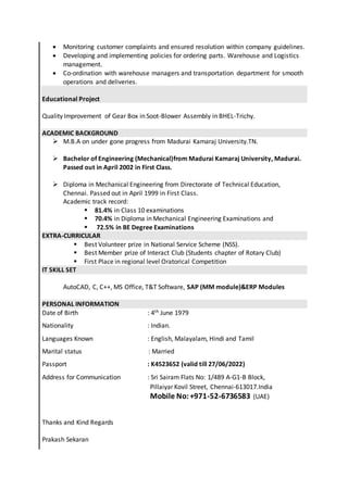  Monitoring customer complaints and ensured resolution within company guidelines.
 Developing and implementing policies for ordering parts. Warehouse and Logistics
management.
 Co-ordination with warehouse managers and transportation department for smooth
operations and deliveries.
Educational Project
Quality Improvement of Gear Box in Soot-Blower Assembly in BHEL-Trichy.
ACADEMIC BACKGROUND
 M.B.A on under gone progress from Madurai Kamaraj University.TN.
 Bachelor of Engineering (Mechanical)from Madurai Kamaraj University, Madurai.
Passed out in April 2002 in First Class.
 Diploma in Mechanical Engineering from Directorate of Technical Education,
Chennai. Passed out in April 1999 in First Class.
Academic track record:
 81.4% in Class 10 examinations
 70.4% in Diploma in Mechanical Engineering Examinations and
 72.5% in BE Degree Examinations
EXTRA-CURRICULAR
 Best Volunteer prize in National Service Scheme (NSS).
 Best Member prize of Interact Club (Students chapter of Rotary Club)
 First Place in regional level Oratorical Competition
IT SKILL SET
AutoCAD, C, C++, MS Office, T&T Software, SAP (MM module)&ERP Modules
PERSONAL INFORMATION
Date of Birth : 4th June 1979
Nationality : Indian.
Languages Known : English, Malayalam, Hindi and Tamil
Marital status : Married
Passport : K4523652 (valid till 27/06/2022)
Address for Communication : Sri Sairam Flats No: 1/489 A-G1-B Block,
Pillaiyar Kovil Street, Chennai-613017.India
Mobile No:+971-52-6736583 (UAE)
Thanks and Kind Regards
Prakash Sekaran
 