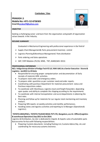 Curriculum Vitae
PRAKASH .S
Mobile No:+971-52-6736583
Email ID:prakas79@yahoo.com
OBJECTIVE
Seeking a challenging career and learn from the organization and growth of organization
values towards in the Industry.
RESUME SUMMARY
Graduated in Mechanical Engineering with professional experience in the field of
 Supply Chain Management& Parts procurement-Inventory control
 Logistics Planning &Warehouse Management/ Parts distribution
 Parts ordering and Sales operations
 SAP / ERP-Modules (PLCSS, WMS, TNT, AS400,NAV 2015)
PROFESSIONAL EXPERIENCE
M/s. Indiga Group division of Indiga Tech FZ LLC. RAK-UAE.As a Senior Executive - Stores &
Logistics - Jan2015 to till date
 Responsible for ensuring proper computerization and documentation of Daily
receipts of materials GRN activities.
 To prepare stock order and emergency orders.
 To prepare order quantities as per customer need and order reports.
 Coordinating with purchase Department for materials procurement status and
Purchase requisitions orders.
 To coordinate with Warehouse, Logistics team and freight forwarders depending
upon quotes and ability to complete the shipping according to the requirements.
 To coordinate with internal transportation and assist departments in obtaining the
best rates.
 Planning and follow up for materials for our regular stock maintaining and Inventory
analysis.
 Preparing MIS reports on weekly activities and monthly performances.
 Handling stores and logistics activities and reporting to Sr.Manager (Operations&
Logistics).
TOYOTA GROUPM/s. TOYOTA TSUSHO INDIA PVT LTD, Bangalore, as a Sr. Officer(Logistics
& warehouse Operation) Sep 2011 to Oct 2014.
Logistics & Distribution, my role is dedicated to Imports & Exports sales of automobile parts
&accessories for Asia with following responsibilities:
 Preparing Customs documents including Packing List, Customs Advise Slip, etc and
coordinating for necessary customs clearance.
 