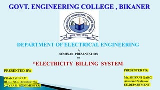 GOVT. ENGINEERING COLLEGE , BIKANER
DEPARTMENT OF ELECTRICAL ENGINEERING
A
SEMINAR PRESENTATION
on
“ELECTRICITY BILLING SYSTEM
PRESENTED BY:
PRAKASH RAM
ROLL NO.-16EEBEE736
4THYEAR / 8THSEMESTER
PRESENTED TO:
Ms. SHIVANI GARG
Assistant Professor
EE,DEPARTMENT
 