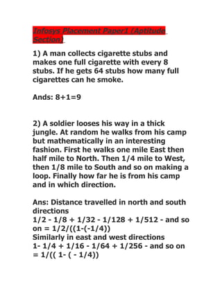 Infosys Placement Paper1 (Aptitude
Section)
1) A man collects cigarette stubs and
makes one full cigarette with every 8
stubs. If he gets 64 stubs how many full
cigarettes can he smoke.

Ands: 8+1=9


2) A soldier looses his way in a thick
jungle. At random he walks from his camp
but mathematically in an interesting
fashion. First he walks one mile East then
half mile to North. Then 1/4 mile to West,
then 1/8 mile to South and so on making a
loop. Finally how far he is from his camp
and in which direction.

Ans: Distance travelled in north and south
directions
1/2 - 1/8 + 1/32 - 1/128 + 1/512 - and so
on = 1/2/((1-(-1/4))
Similarly in east and west directions
1- 1/4 + 1/16 - 1/64 + 1/256 - and so on
= 1/(( 1- ( - 1/4))
 