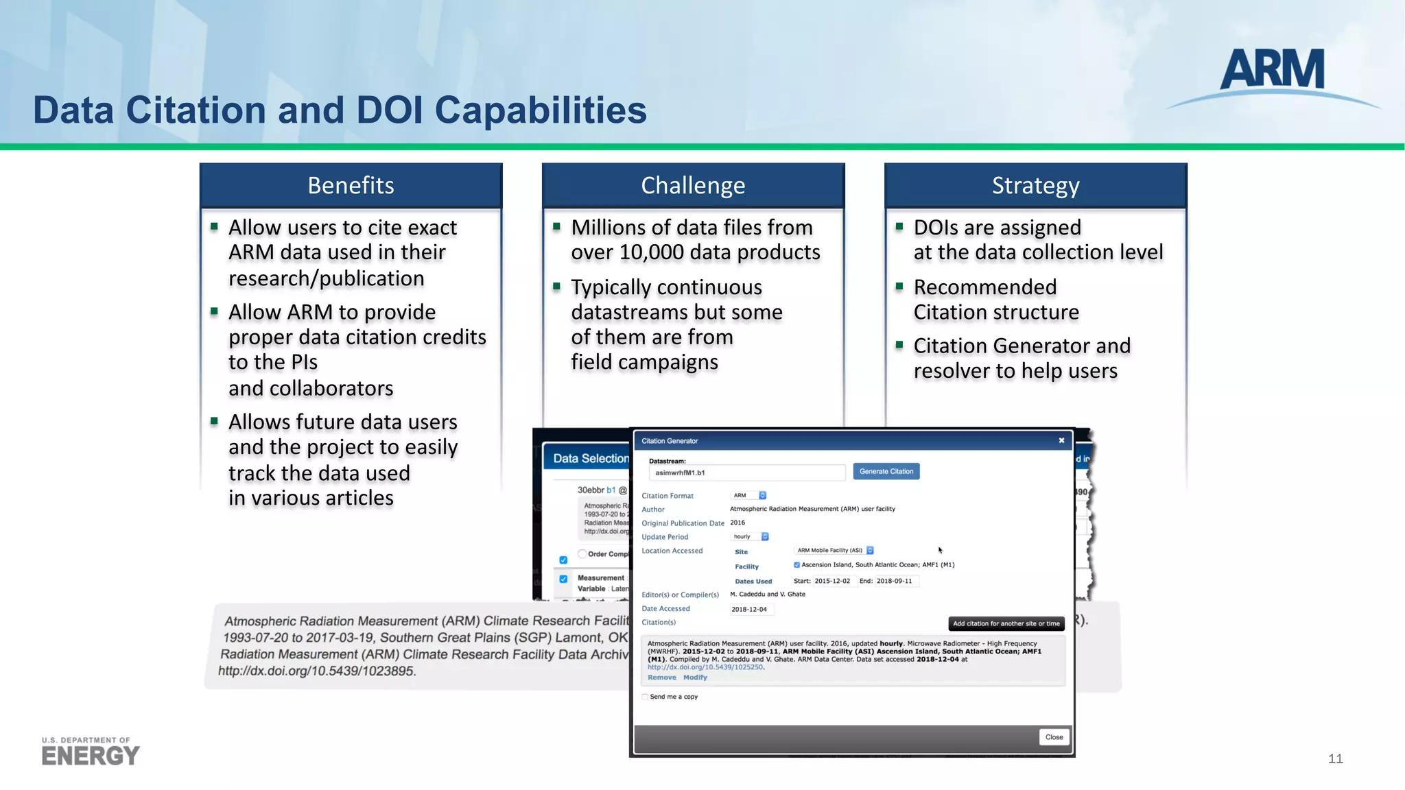 11
§ Allow users to cite exact
ARM data used in their
research/publication
§ Allow ARM to provide
proper data citation credits
to the PIs
and collaborators
§ Allows future data users
and the project to easily
track the data used
in various articles
§ Millions of data files from
over 10,000 data products
§ Typically continuous
datastreams but some
of them are from
field campaigns
§ DOIs are assigned
at the data collection level
§ Recommended
Citation structure
§ Citation Generator and
resolver to help users
Benefits Challenge Strategy
Data Citation and DOI Capabilities
 