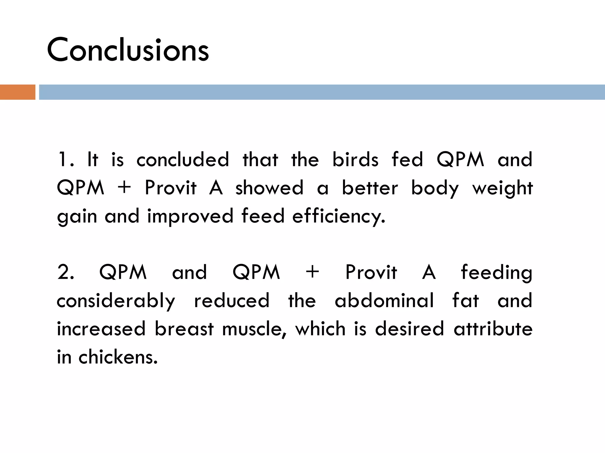 Conclusions
1. It is concluded that the birds fed QPM and
QPM + Provit A showed a better body weight
gain and improved feed efficiency.
2. QPM and QPM + Provit A feeding
considerably reduced the abdominal fat and
increased breast muscle, which is desired attribute
in chickens.
 