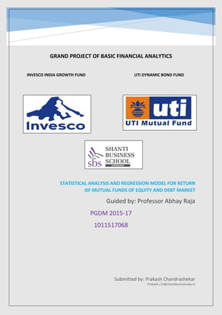 G GR
GRAND PROJECT OF BASIC FINANCIAL ANALYTICS
INVESCO INDIA GROWTH FUND UTI DYNAMIC BOND FUND
PGDM 2015-17
1011517068
STATISTICAL ANALYSIS AND REGRESSION MODEL FOR RETURN
OF MUTUAL FUNDS OF EQUITY AND DEBT MARKET
Guided by: Professor Abhay Raja
Submitted by: Prakash Chandrashekar
Prakash.c15@shantibschool.edu.in
 