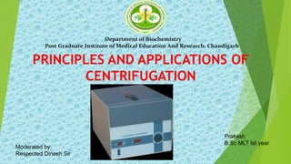 PRINCIPLES AND APPLICATIONS OF
CENTRIFUGATION
Prakash
B.Sc MLT Ist year
Department of Biochemistry
Post Graduate Institute of Medical Education And Research, Chandigarh
Moderated by:
Respected Dinesh Sir
 