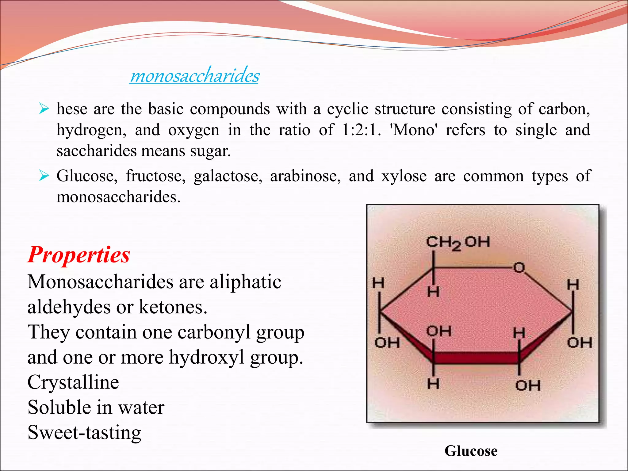 monosaccharides
 hese are the basic compounds with a cyclic structure consisting of carbon,
hydrogen, and oxygen in the ratio of 1:2:1. 'Mono' refers to single and
saccharides means sugar.
 Glucose, fructose, galactose, arabinose, and xylose are common types of
monosaccharides.
Properties
Monosaccharides are aliphatic
aldehydes or ketones.
They contain one carbonyl group
and one or more hydroxyl group.
Crystalline
Soluble in water
Sweet-tasting
Glucose
 