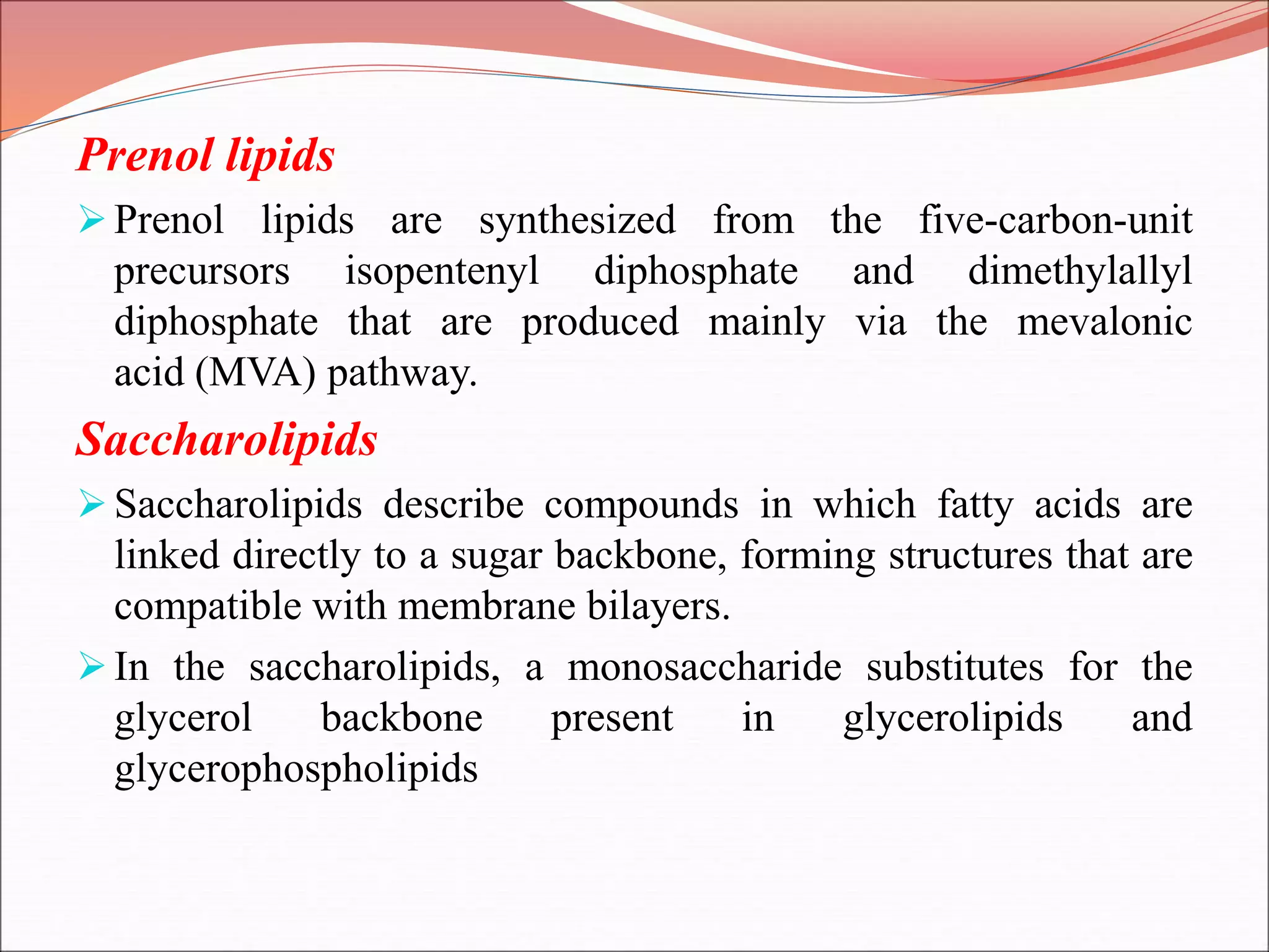 Prenol lipids
Prenol lipids are synthesized from the five-carbon-unit
precursors isopentenyl diphosphate and dimethylallyl
diphosphate that are produced mainly via the mevalonic
acid (MVA) pathway.
Saccharolipids
Saccharolipids describe compounds in which fatty acids are
linked directly to a sugar backbone, forming structures that are
compatible with membrane bilayers.
In the saccharolipids, a monosaccharide substitutes for the
glycerol backbone present in glycerolipids and
glycerophospholipids
 
