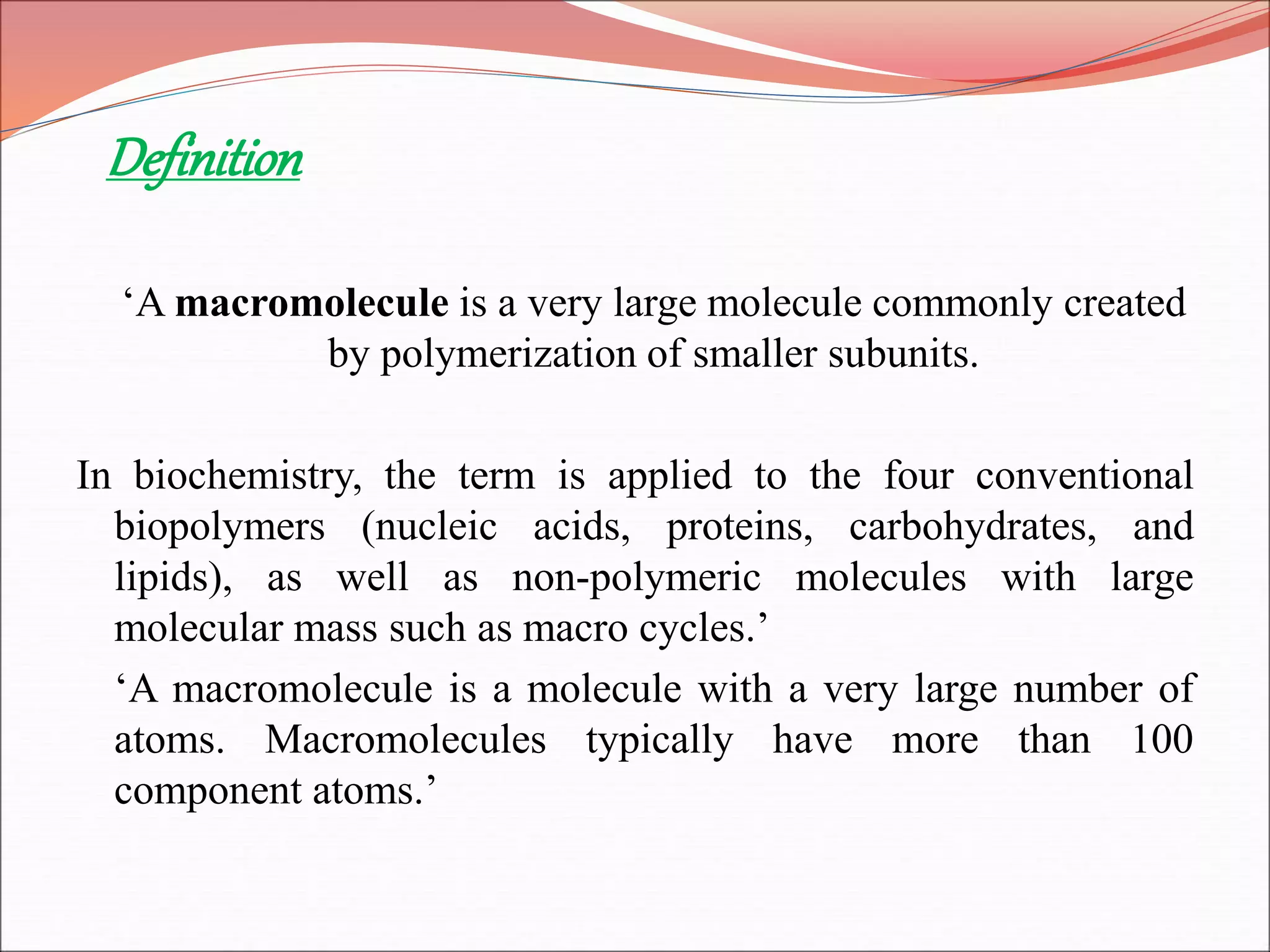 Definition
‘A macromolecule is a very large molecule commonly created
by polymerization of smaller subunits.
In biochemistry, the term is applied to the four conventional
biopolymers (nucleic acids, proteins, carbohydrates, and
lipids), as well as non-polymeric molecules with large
molecular mass such as macro cycles.’
‘A macromolecule is a molecule with a very large number of
atoms. Macromolecules typically have more than 100
component atoms.’
 