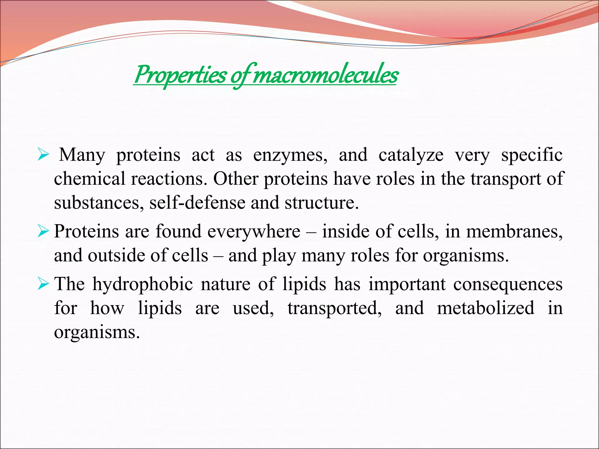 Propertiesofmacromolecules
 Many proteins act as enzymes, and catalyze very specific
chemical reactions. Other proteins have roles in the transport of
substances, self-defense and structure.
Proteins are found everywhere – inside of cells, in membranes,
and outside of cells – and play many roles for organisms.
The hydrophobic nature of lipids has important consequences
for how lipids are used, transported, and metabolized in
organisms.
 