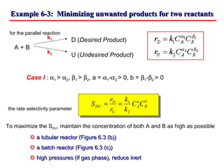 Example 6-3: Minimizing unwanted products for two reactantsExample 6-3: Minimizing unwanted products for two reactants
for the parallel reaction
D (Desired Product)
A + B
U (Undesired Product)
Case I : α1 > α2, β1 > β2, a = α1-α2 > 0, b = β1-β2 > 0
the rate selectivity parameter
k1
k2
b
B
a
A
U
D
DU CC
k
k
r
r
S
2
1
==
To maximize the SDU, maintain the concentration of both A and B as high as possible
 a tubular reactor (Figure 6.3 (b))a tubular reactor (Figure 6.3 (b))
 a batch reactor (Figure 6.3 (c))a batch reactor (Figure 6.3 (c))
 high pressures (if gas phase), reduce inerthigh pressures (if gas phase), reduce inert
 
