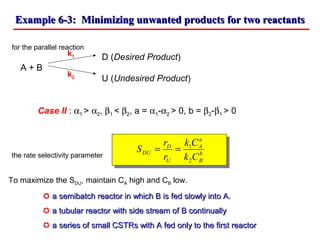 Example 6-3: Minimizing unwanted products for two reactantsExample 6-3: Minimizing unwanted products for two reactants
for the parallel reaction
D (Desired Product)
A + B
U (Undesired Product)
Case II : α1 > α2, β1 < β2, a = α1-α2 > 0, b = β2-β1 > 0
the rate selectivity parameter
k1
k2
b
B
a
A
U
D
DU
Ck
Ck
r
r
S
2
1
==
To maximize the SDU, maintain CA high and CB low.
 a semibatch reactor in which B is fed slowly into A.a semibatch reactor in which B is fed slowly into A.
 a tubular reactor with side stream of B continuallya tubular reactor with side stream of B continually
 a series of small CSTRs with A fed only to the first reactora series of small CSTRs with A fed only to the first reactor
 